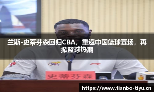兰斯-史蒂芬森回归CBA,重返中国篮球赛场,再掀篮球热潮