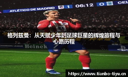 格列兹曼:从天赋少年到足球巨星的辉煌旅程与心路历程