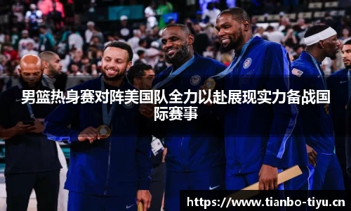 男篮热身赛对阵美国队全力以赴展现实力备战国际赛事