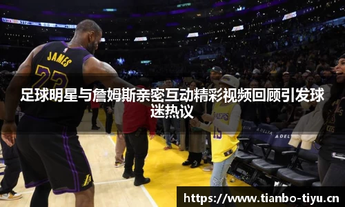 足球明星与詹姆斯亲密互动精彩视频回顾引发球迷热议